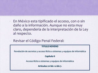 - En México esta tipificado el acceso, con o sin
  daño a la información. Aunque no esta muy
  claro, dependería de la interpretación de la Ley
  al respecto.
- Revisar el Código Penal Federal:
                               TITULO NOVENO

  Revelación de secretos y acceso ilícito a sistemas y equipos de informática

                                   Capítulo II

              Acceso ilícito a sistemas y equipos de informática

                           Artículos 211 bis 1 a bis 7.
 