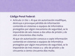 - Código Penal Federal:
  • Artículo 211 bis 1. Al que sin autorización modifique,
    destruya o provoque pérdida de información
    contenida en sistemas o equipos de informática
    protegidos por algún mecanismo de seguridad, se le
    impondrán de seis meses a dos años de prisión y de
    cien a trescientos días multa.
    Al que sin autorización conozca o copie información
    contenida en sistemas o equipos de informática
    protegidos por algún mecanismo de seguridad, se le
    impondrán de tres meses a u año de prisión y de
    cincuenta a ciento cincuenta días multa.
 