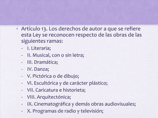• Artículo 13. Los derechos de autor a que se refiere
  esta Ley se reconocen respecto de las obras de las
  siguientes ramas:
  -   I. Literaria;
  -   II. Musical, con o sin letra;
  -   III. Dramática;
  -   IV. Danza;
  -   V. Pictórica o de dibujo;
  -   VI. Escultórica y de carácter plástico;
  -   VII. Caricatura e historieta;
  -   VIII. Arquitectónica;
  -   IX. Cinematográfica y demás obras audiovisuales;
  -   X. Programas de radio y televisión;
 