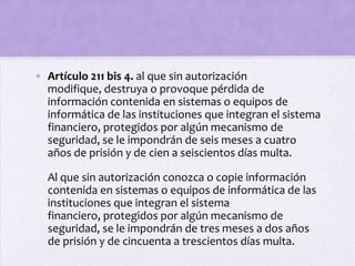 • Artículo 211 bis 4. al que sin autorización
  modifique, destruya o provoque pérdida de
  información contenida en sistemas o equipos de
  informática de las instituciones que integran el sistema
  financiero, protegidos por algún mecanismo de
  seguridad, se le impondrán de seis meses a cuatro
  años de prisión y de cien a seiscientos días multa.

  Al que sin autorización conozca o copie información
  contenida en sistemas o equipos de informática de las
  instituciones que integran el sistema
  financiero, protegidos por algún mecanismo de
  seguridad, se le impondrán de tres meses a dos años
  de prisión y de cincuenta a trescientos días multa.
 