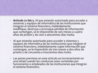 • Artículo 211 bis 5. Al que estando autorizado para acceder a
  sistemas y equipos de informática de las instituciones que
  integran el sistema financiero, indebidamente
  modifique, destruya o provoque pérdida de información
  que contengan, se le impondrán de seis meses a cuatro
  años de prisión y de cien a seiscientos días multa.

• Al que estando autorizado para acceder a sistemas y
  equipos de informática de las instituciones que integran el
  sistema financiero, indebidamente copie información que
  contengan, se le impondrán de tres meses a dos años de
  prisión y de cincuenta a trescientos días multa.

• Las penas previstas en este artículo se incrementarán en
  una mitad cuando las conductas sean cometidas por
  funcionarios o empleados de las instituciones que integran
  el sistema financiero.
 