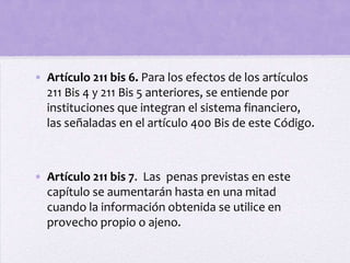 • Artículo 211 bis 6. Para los efectos de los artículos
  211 Bis 4 y 211 Bis 5 anteriores, se entiende por
  instituciones que integran el sistema financiero,
  las señaladas en el artículo 400 Bis de este Código.



• Artículo 211 bis 7. Las penas previstas en este
  capítulo se aumentarán hasta en una mitad
  cuando la información obtenida se utilice en
  provecho propio o ajeno.
 