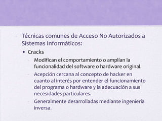 - Técnicas comunes de Acceso No Autorizados a
  Sistemas Informáticos:
  • Cracks
    - Modifican el comportamiento o amplían la
      funcionalidad del software o hardware original.
    - Acepción cercana al concepto de hacker en
      cuanto al interés por entender el funcionamiento
      del programa o hardware y la adecuación a sus
      necesidades particulares.
    - Generalmente desarrolladas mediante ingeniería
      inversa.
 