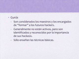 • Gurús
  - Son considerados los maestros y los encargados
    de “formar” a los futuros hackers.
  - Generalmente no están activos, pero son
    identificados y reconocidos por la importancia
    de sus hackeos.
  - Sólo enseñan las técnicas básicas.
 