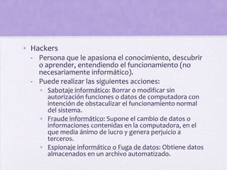 • Hackers
  - Persona que le apasiona el conocimiento, descubrir
    o aprender, entendiendo el funcionamiento (no
    necesariamente informático).
  - Puede realizar las siguientes acciones:
    • Sabotaje informático: Borrar o modificar sin
      autorización funciones o datos de computadora con
      intención de obstaculizar el funcionamiento normal
      del sistema.
    • Fraude informático: Supone el cambio de datos o
      informaciones contenidas en la computadora, en el
      que media ánimo de lucro y genera perjuicio a
      terceros.
    • Espionaje informático o Fuga de datos: Obtiene datos
      almacenados en un archivo automatizado.
 