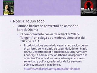 • Noticia: 10 Jun 2009.
  - Famoso hacker se convertirá en asesor de
    Barack Obama
    • El nombramiento convierte al hacker “Dark
      Tangent” en colega de anteriores directores del
      FBI y de la CIA.
      - Estados Unidos anunció la víspera la creación de un
        organismo centralizado de seguridad, denominado
        HSAC (Department of Homeland Security Advisory
        Council). La administración Obama incorporará a la
        organización individuos con vasta experiencia en
        seguridad y política, reclutados de los sectores
        público, privado y académico.
      - http://www.diarioti.com/gate/n.php?id=22811
 