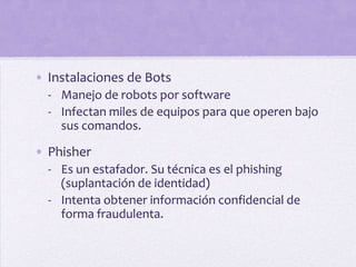 • Instalaciones de Bots
  - Manejo de robots por software
  - Infectan miles de equipos para que operen bajo
    sus comandos.

• Phisher
  - Es un estafador. Su técnica es el phishing
    (suplantación de identidad)
  - Intenta obtener información confidencial de
    forma fraudulenta.
 