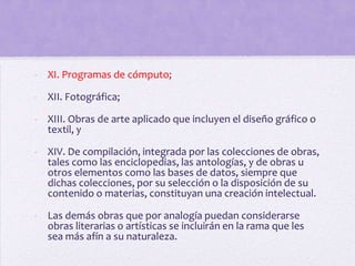 - XI. Programas de cómputo;

- XII. Fotográfica;

- XIII. Obras de arte aplicado que incluyen el diseño gráfico o
  textil, y

- XIV. De compilación, integrada por las colecciones de obras,
  tales como las enciclopedias, las antologías, y de obras u
  otros elementos como las bases de datos, siempre que
  dichas colecciones, por su selección o la disposición de su
  contenido o materias, constituyan una creación intelectual.

- Las demás obras que por analogía puedan considerarse
  obras literarias o artísticas se incluirán en la rama que les
  sea más afín a su naturaleza.
 