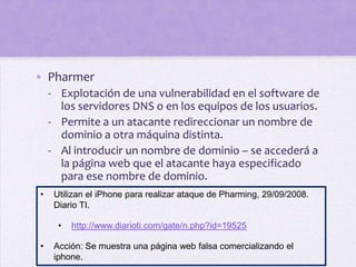 • Pharmer
    - Explotación de una vulnerabilidad en el software de
      los servidores DNS o en los equipos de los usuarios.
    - Permite a un atacante redireccionar un nombre de
      dominio a otra máquina distinta.
    - Al introducir un nombre de dominio – se accederá a
      la página web que el atacante haya especificado
      para ese nombre de dominio.
•    Utilizan el iPhone para realizar ataque de Pharming, 29/09/2008.
     Diario TI.

      •   http://www.diarioti.com/gate/n.php?id=19525

•    Acción: Se muestra una página web falsa comercializando el
     iphone.
 