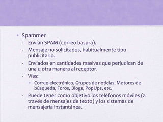 • Spammer
 - Envían SPAM (correo basura).
 - Mensaje no solicitados, habitualmente tipo
   publicitario.
 - Enviados en cantidades masivas que perjudican de
   una u otra manera al receptor.
 - Vías:
   • Correo electrónico, Grupos de noticias, Motores de
     búsqueda, Foros, Blogs, PopUps, etc.
 - Puede tener como objetivo los teléfonos móviles (a
   través de mensajes de texto) y los sistemas de
   mensajería instantánea.
 