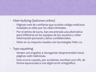 • Ciber-bullying (ladrones online)
  - Páginas web de confianza que ocultan código malicioso
    instalado en ellas por los cibercriminales.
  - Por el ánimo de lucro, han encontrado una alternativa
    para infiltrarse en los equipos de los usuarios y robar
    información personal y datos confidenciales.
  - Sitios en su mayoría creados con tecnologías Web 2.0.

• Typo-squatting
  - Atraen con engaños a navegantes desprevenidos hacia
    páginas web maliciosas.
  - Esto ocurre cuando, por accidente, escriben una URL de
    forma equivocada o con algún error ortográfico.
 