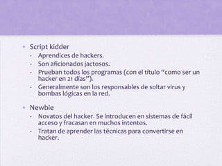 • Script kidder
  - Aprendices de hackers.
  - Son aficionados jactosos.
  - Prueban todos los programas (con el título “como ser un
    hacker en 21 días”).
  - Generalmente son los responsables de soltar virus y
    bombas lógicas en la red.

• Newbie
  - Novatos del hacker. Se introducen en sistemas de fácil
    acceso y fracasan en muchos intentos.
  - Tratan de aprender las técnicas para convertirse en
    hacker.
 