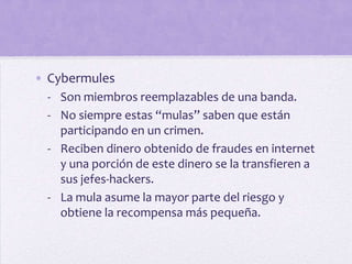 • Cybermules
 - Son miembros reemplazables de una banda.
 - No siempre estas “mulas” saben que están
   participando en un crimen.
 - Reciben dinero obtenido de fraudes en internet
   y una porción de este dinero se la transfieren a
   sus jefes-hackers.
 - La mula asume la mayor parte del riesgo y
   obtiene la recompensa más pequeña.
 
