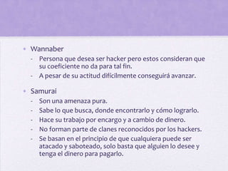 • Wannaber
  - Persona que desea ser hacker pero estos consideran que
    su coeficiente no da para tal fin.
  - A pesar de su actitud difícilmente conseguirá avanzar.

• Samurai
  -   Son una amenaza pura.
  -   Sabe lo que busca, donde encontrarlo y cómo lograrlo.
  -   Hace su trabajo por encargo y a cambio de dinero.
  -   No forman parte de clanes reconocidos por los hackers.
  -   Se basan en el principio de que cualquiera puede ser
      atacado y saboteado, solo basta que alguien lo desee y
      tenga el dinero para pagarlo.
 