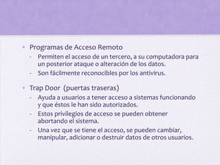 • Programas de Acceso Remoto
  - Permiten el acceso de un tercero, a su computadora para
    un posterior ataque o alteración de los datos.
  - Son fácilmente reconocibles por los antivirus.

• Trap Door (puertas traseras)
  - Ayuda a usuarios a tener acceso a sistemas funcionando
    y que éstos le han sido autorizados.
  - Estos privilegios de acceso se pueden obtener
    abortando el sistema.
  - Una vez que se tiene el acceso, se pueden cambiar,
    manipular, adicionar o destruir datos de otros usuarios.
 