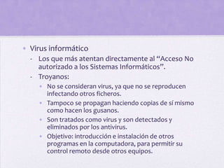 • Virus informático
  - Los que más atentan directamente al “Acceso No
    autorizado a los Sistemas Informáticos”.
  - Troyanos:
    • No se consideran virus, ya que no se reproducen
      infectando otros ficheros.
    • Tampoco se propagan haciendo copias de sí mismo
      como hacen los gusanos.
    • Son tratados como virus y son detectados y
      eliminados por los antivirus.
    • Objetivo: introducción e instalación de otros
      programas en la computadora, para permitir su
      control remoto desde otros equipos.
 