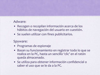 - Adware:
  • Recogen o recopilan información acerca de los
    hábitos de navegación del usuario en cuestión.
  • Se suelen utilizar con fines publicitarios.

- Spyware:
  • Programas de espionaje
  • Basan su funcionamiento en registrar todo lo que se
    realiza en la PC, hasta un sencillo ‘clic’ en el ratón
    queda almacenado.
  • Se utiliza para obtener información confidencial o
    saber el uso que se le da a la PC.
 