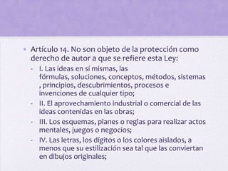 • Artículo 14. No son objeto de la protección como
  derecho de autor a que se refiere esta Ley:
  - I. Las ideas en sí mismas, las
    fórmulas, soluciones, conceptos, métodos, sistemas
    , principios, descubrimientos, procesos e
    invenciones de cualquier tipo;
  - II. El aprovechamiento industrial o comercial de las
    ideas contenidas en las obras;
  - III. Los esquemas, planes o reglas para realizar actos
    mentales, juegos o negocios;
  - IV. Las letras, los dígitos o los colores aislados, a
    menos que su estilización sea tal que las conviertan
    en dibujos originales;
 