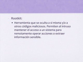 - Rootkit:
  • Herramienta que se oculta a si misma y/o a
    otros códigos maliciosos. Permiten al intruso
    mantener el acceso a un sistema para
    remotamente operar acciones o extraer
    información sensible.
 