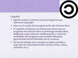 - Copyleft
  • Significa todo lo contrario a las prerrogativas que
    reporta el Copyright.
  • Nace en el mundo de la programación del software libre.
  • El copyleft constituye un método para hacer que un
    programa de software libre se mantenga siempre libre,
    obligando a que todas las modificaciones y versiones
    extendidas del programa sean también liberadas,
    garantizando así las libertades de los usuarios.
  • De forma análoga este concepto se aplica también a
    todo tipo de conocimiento libre (textos, fotos, vídeos,
    software, etc.).
 