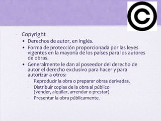 - Copyright
  • Derechos de autor, en inglés.
  • Forma de protección proporcionada por las leyes
    vigentes en la mayoría de los países para los autores
    de obras.
  • Generalmente le dan al poseedor del derecho de
    autor el derecho exclusivo para hacer y para
    autorizar a otros:
    - Reproducir la obra o preparar obras derivadas.
    - Distribuir copias de la obra al público
      (vender, alquilar, arrendar o prestar).
    - Presentar la obra públicamente.
 