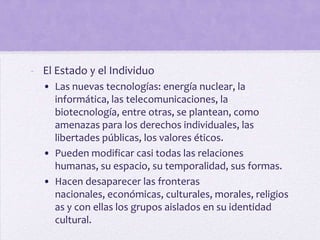 - El Estado y el Individuo
  • Las nuevas tecnologías: energía nuclear, la
    informática, las telecomunicaciones, la
    biotecnología, entre otras, se plantean, como
    amenazas para los derechos individuales, las
    libertades públicas, los valores éticos.
  • Pueden modificar casi todas las relaciones
    humanas, su espacio, su temporalidad, sus formas.
  • Hacen desaparecer las fronteras
    nacionales, económicas, culturales, morales, religios
    as y con ellas los grupos aislados en su identidad
    cultural.
 