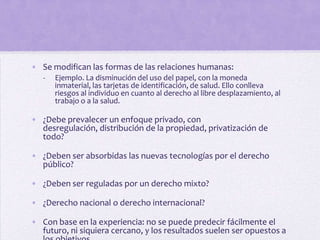 • Se modifican las formas de las relaciones humanas:
   -   Ejemplo. La disminución del uso del papel, con la moneda
       inmaterial, las tarjetas de identificación, de salud. Ello conlleva
       riesgos al individuo en cuanto al derecho al libre desplazamiento, al
       trabajo o a la salud.

• ¿Debe prevalecer un enfoque privado, con
  desregulación, distribución de la propiedad, privatización de
  todo?

• ¿Deben ser absorbidas las nuevas tecnologías por el derecho
  público?

• ¿Deben ser reguladas por un derecho mixto?

• ¿Derecho nacional o derecho internacional?

• Con base en la experiencia: no se puede predecir fácilmente el
  futuro, ni siquiera cercano, y los resultados suelen ser opuestos a
 