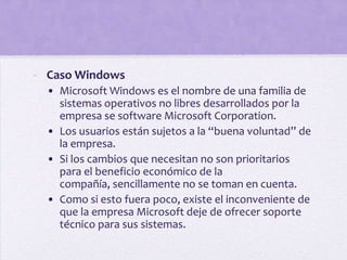 - Caso Windows
  • Microsoft Windows es el nombre de una familia de
    sistemas operativos no libres desarrollados por la
    empresa se software Microsoft Corporation.
  • Los usuarios están sujetos a la “buena voluntad” de
    la empresa.
  • Si los cambios que necesitan no son prioritarios
    para el beneficio económico de la
    compañía, sencillamente no se toman en cuenta.
  • Como si esto fuera poco, existe el inconveniente de
    que la empresa Microsoft deje de ofrecer soporte
    técnico para sus sistemas.
 