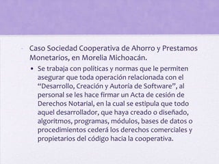- Caso Sociedad Cooperativa de Ahorro y Prestamos
  Monetarios, en Morelia Michoacán.
  • Se trabaja con políticas y normas que le permiten
    asegurar que toda operación relacionada con el
    “Desarrollo, Creación y Autoría de Software”, al
    personal se les hace firmar un Acta de cesión de
    Derechos Notarial, en la cual se estipula que todo
    aquel desarrollador, que haya creado o diseñado,
    algoritmos, programas, módulos, bases de datos o
    procedimientos cederá los derechos comerciales y
    propietarios del código hacia la cooperativa.
 