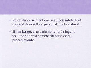 • No obstante se mantiene la autoría intelectual
  sobre el desarrollo al personal que lo elaboró.

• Sin embargo, el usuario no tendrá ninguna
  facultad sobre la comercialización de su
  procedimiento.
 