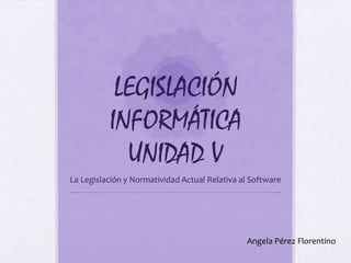 LEGISLACIÓN
          INFORMÁTICA
            UNIDAD V
La Legislación y Normatividad Actual Relativa al Software




                                               Angela Pérez Florentino
 