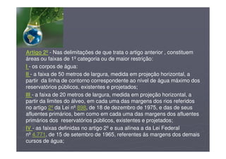 Artigo 2º - Nas delimitações de que trata o artigo anterior , constituem
áreas ou faixas de 1º categoria ou de maior restrição:
I - os corpos de água:
II - a faixa de 50 metros de largura, medida em projeção horizontal, a
partir da linha de contorno correspondente ao nível de água máximo dos
reservatórios públicos, existentes e projetados;
III - a faixa de 20 metros de largura, medida em projeção horizontal, a
partir da limites do álveo, em cada uma das margens dos rios referidos
no artigo 2º da Lei nº 898, de 18 de dezembro de 1975, e das de seus
afluentes primários, bem como em cada uma das margens dos afluentes
primários dos reservatórios públicos, existentes e projetados;
IV - as faixas definidas no artigo 2º e sua alínea a da Lei Federal
nº 4.771, de 15 de setembro de 1965, referentes ás margens dos demais
cursos de água;
 
