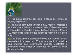V - as áreas cobertas por mata e todas as formas de
vegetação primitiva;
VI - as áreas com quota inferior a 1,50 metros , medidas a
partir do nível máximo dos reservatórios públicos existentes
e projetados, e situados a uma distância mínima inferior a
100 metros das faixas de que tratam os incisos II e III deste
artigo;
VII - as áreas onde a declividade média for superior a 60%,
calculada a intervalos de 100 metros a partir do nível de
água máximo dos reservatórios públicos existentes e
projetados, e dos limites do álveo dos rios, sobre as linhas
de maior declive.
 