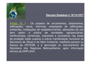 Decreto Estadual n°9714/1977
Artigo 10 .º - Os projetos de arruamentos, loteamentos,
edificações, obras, reformas, ampliações de edificações,
existentes, instalações de estabelecimentos, alterações de uso
bem assim a prática de atividades agropecuárias,
hortifrutícolas, comerciais, industriais e recreativas nas áreas
de proteção estão sujeitos à prévia manifestação favorável da
Secretaria de Obras e do Meio Ambiente, mediante parecer ou
licença da CETESB, e à aprovação ou licenciamento da
Secretaria dos Negócios Metropolitanos, após informação
técnica da EMPLASA.
 