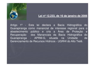 Lei nº 12.233, de 16 de janeiro de 2006
Artigo 1º - Esta lei declara a Bacia Hidrográfica do
Guarapiranga como manancial de interesse regional para o
abastecimento público e cria a Área de Proteção e
Recuperação dos Mananciais da Bacia Hidrográfica do
Guarapiranga - APRM-G, situada na Unidade de
Gerenciamento de Recursos Hídricos - UGRHI do Alto Tietê.
 