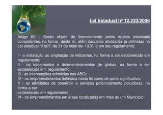 Lei Estadual nº 12.233/2006
Artigo 60 - Serão objeto de licenciamento pelos órgãos estaduais
competentes, na forma desta lei, além daquelas atividades já definidas na
Lei estadual nº 997, de 31 de maio de 1976, e em seu regulamento:
I - a instalação ou ampliação de indústrias, na forma a ser estabelecida em
regulamento;
II - os loteamentos e desmembramentos de glebas, na forma a ser
estabelecida em regulamento;
III - as intervenções admitidas nas ARO;
IV - os empreendimentos definidos nesta lei como de porte significativo;
V - as atividades de comércio e serviços potencialmente poluidoras, na
forma a ser
estabelecida em regulamento;
VI - os empreendimentos em áreas localizadas em mais de um Município;
 