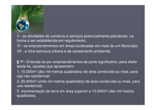 V - as atividades de comércio e serviços potencialmente poluidoras, na
forma a ser estabelecida em regulamento;
VI - os empreendimentos em áreas localizadas em mais de um Município;
VII - a infra-estrutura urbana e de saneamento ambiental.
§ 1º - Entende-se por empreendimentos de porte significativo, para efeito
desta lei, aqueles que apresentem:
1. 10.000m² (dez mil metros quadrados) de área construída ou mais, para
uso não-residencial;
2. 20.000m² (vinte mil metros quadrados) de área construída ou mais, para
uso residencial;
3. movimentação de terra em área superior a 10.000m² (dez mil metros
quadrados).
 