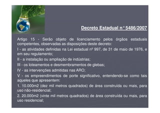 Decreto Estadual n°5486/2007
Artigo 15 - Serão objeto de licenciamento pelos órgãos estaduais
competentes, observadas as disposições deste decreto:
I - as atividades definidas na Lei estadual nº 997, de 31 de maio de 1976, e
em seu regulamento;
II - a instalação ou ampliação de indústrias;
III - os loteamentos e desmembramentos de glebas;
IV - as intervenções admitidas nas ARO;
V - os empreendimentos de porte significativo, entendendo-se como tais
aqueles que apresentem:
1. 10.000m2 (dez mil metros quadrados) de área construída ou mais, para
uso não-residencial;
2. 20.000m2 (vinte mil metros quadrados) de área construída ou mais, para
uso residencial;
 