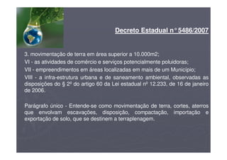 Decreto Estadual n°5486/2007
3. movimentação de terra em área superior a 10.000m2;
VI - as atividades de comércio e serviços potencialmente poluidoras;
VII - empreendimentos em áreas localizadas em mais de um Município;
VIII - a infra-estrutura urbana e de saneamento ambiental, observadas as
disposições do § 2º do artigo 60 da Lei estadual nº 12.233, de 16 de janeiro
de 2006.
Parágrafo único - Entende-se como movimentação de terra, cortes, aterros
que envolvam escavações, disposição, compactação, importação e
exportação de solo, que se destinem a terraplenagem.
 