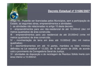 Decreto Estadual nº 51686/2007
Artigo 16 - Poderão ser licenciadas pelos Municípios, sem a participação do
Estado, as seguintes obras, empreendimentos e atividades:
I - as atividades não relacionadas no artigo 15 deste decreto;
II - empreendimentos para uso não-residencial de até 10.000m2 (dez mil
metros quadrados) de área construída;
III - empreendimentos para uso residencial de até 20.000m2 (vinte mil
metros quadrados) de área construída;
IV - movimentação de terra em área até 10.000m2 (dez mil metros
quadrados);
V - desmembramentos em até 10 partes, mantidos os lotes mínimos
definidos na Lei estadual nº 12.233, de 16 de janeiro de 2006, de acordo
com o provimento da Corregedoria Geral da Justiça;
VI - atividades de disposição e de reciclagem de Resíduo Sólido Inerte com
área inferior a 10.000m2;
 