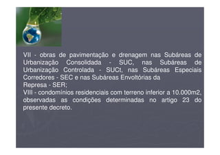 VII - obras de pavimentação e drenagem nas Subáreas de
Urbanização Consolidada - SUC, nas Subáreas de
Urbanização Controlada - SUCt, nas Subáreas Especiais
Corredores - SEC e nas Subáreas Envoltórias da
Represa - SER;
VIII - condomínios residenciais com terreno inferior a 10.000m2,
observadas as condições determinadas no artigo 23 do
presente decreto.
 
