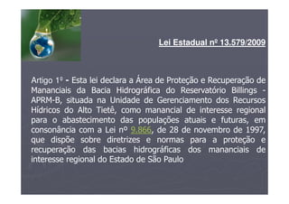 Lei Estadual nº 13.579/2009
Artigo 1º - Esta lei declara a Área de Proteção e Recuperação de
Mananciais da Bacia Hidrográfica do Reservatório Billings -
APRM-B, situada na Unidade de Gerenciamento dos Recursos
Hídricos do Alto Tietê, como manancial de interesse regional
para o abastecimento das populações atuais e futuras, em
consonância com a Lei nº 9.866, de 28 de novembro de 1997,
que dispõe sobre diretrizes e normas para a proteção e
recuperação das bacias hidrográficas dos mananciais de
interesse regional do Estado de São Paulo
 