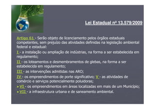 Lei Estadual nº 13.579/2009
Artigo 61 - Serão objeto de licenciamento pelos órgãos estaduais
competentes, sem prejuízo das atividades definidas na legislação ambiental
federal e estadual:
I - a instalação ou ampliação de indústrias, na forma a ser estabelecida em
regulamento;
II - os loteamentos e desmembramentos de glebas, na forma a ser
estabelecida em regulamento;
III - as intervenções admitidas nas ARO;
IV - os empreendimentos de porte significativo; V - as atividades de
comércio e serviços potencialmente poluidoras;
►VI - os empreendimentos em áreas localizadas em mais de um Município;
►VII - a infraestrutura urbana e de saneamento ambiental.
 