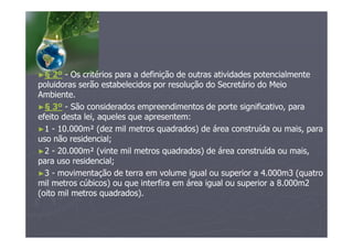►§ 2º - Os critérios para a definição de outras atividades potencialmente
poluidoras serão estabelecidos por resolução do Secretário do Meio
Ambiente.
►§ 3º - São considerados empreendimentos de porte significativo, para
efeito desta lei, aqueles que apresentem:
►1 - 10.000m² (dez mil metros quadrados) de área construída ou mais, para
uso não residencial;
►2 - 20.000m² (vinte mil metros quadrados) de área construída ou mais,
para uso residencial;
►3 - movimentação de terra em volume igual ou superior a 4.000m3 (quatro
mil metros cúbicos) ou que interfira em área igual ou superior a 8.000m2
(oito mil metros quadrados).
 