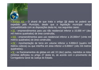 ►Artigo 63 - O alvará de que trata o artigo 59 desta lei poderá ser
expedido pelo Município, desde que a legislação municipal esteja
compatibilizada com as disposições desta lei, nos seguintes casos:
►II - empreendimentos para uso não residencial inferior a 10.000 m² (dez
mil metros quadrados) de área construída;
►III - empreendimentos para uso residencial inferior a 20.000m² (vinte mil
metros quadrados) de área construída;
►IV - movimentação de terra em volume inferior a 4.000m3 (quatro mil
metros cúbicos) ou que interfira em área inferior a 8.000m² (oito mil metros
quadrados);
►V - os fracionamentos de glebas em até 10 (dez) partes, mantidos os lotes
mínimos definidos no artigo 27 desta lei, de acordo com o provimento da
Corregedoria Geral da Justiça do Estado.
 