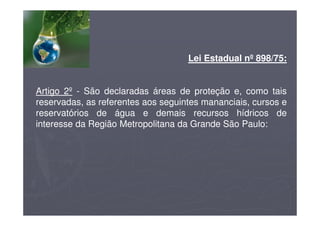 Lei Estadual nº 898/75:
Artigo 2º - São declaradas áreas de proteção e, como tais
reservadas, as referentes aos seguintes mananciais, cursos e
reservatórios de água e demais recursos hídricos de
interesse da Região Metropolitana da Grande São Paulo:
 