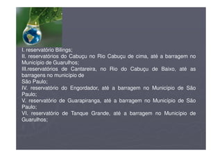 I. reservatório Bilings;
II. reservatórios do Cabuçu no Rio Cabuçu de cima, até a barragem no
Município de Guarulhos;
III.reservatórios de Cantareira, no Rio do Cabuçu de Baixo, até as
barragens no município de
São Paulo;
IV. reservatório do Engordador, até a barragem no Município de São
Paulo;
V. reservatório de Guarapiranga, até a barragem no Município de São
Paulo;
VI. reservatório de Tanque Grande, até a barragem no Município de
Guarulhos;
 