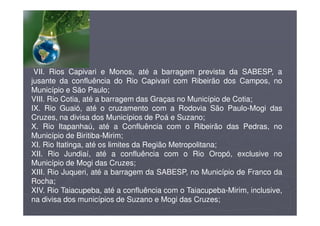 VII. Rios Capivari e Monos, até a barragem prevista da SABESP, a
jusante da confluência do Rio Capivari com Ribeirão dos Campos, no
Município e São Paulo;
VIII. Rio Cotia, até a barragem das Graças no Município de Cotia;
IX. Rio Guaió, até o cruzamento com a Rodovia São Paulo-Mogi das
Cruzes, na divisa dos Municípios de Poá e Suzano;
X. Rio Itapanhaú, até a Confluência com o Ribeirão das Pedras, no
Município de Biritiba-Mirim;
XI. Rio Itatinga, até os limites da Região Metropolitana;
XII. Rio Jundiaí, até a confluência com o Rio Oropó, exclusive no
Município de Mogi das Cruzes;
XIII. Rio Juqueri, até a barragem da SABESP, no Município de Franco da
Rocha;
XIV. Rio Taiacupeba, até a confluência com o Taiacupeba-Mirim, inclusive,
na divisa dos municípios de Suzano e Mogi das Cruzes;
 