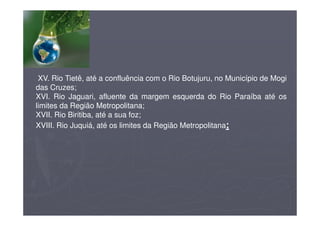 XV. Rio Tietê, até a confluência com o Rio Botujuru, no Município de Mogi
das Cruzes;
XVI. Rio Jaguari, afluente da margem esquerda do Rio Paraíba até os
limites da Região Metropolitana;
XVII. Rio Biritiba, até a sua foz;
XVIII. Rio Juquiá, até os limites da Região Metropolitana;
 