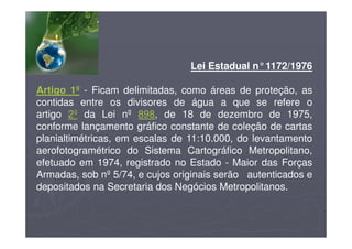 Lei Estadual n°1172/1976
Artigo 1º - Ficam delimitadas, como áreas de proteção, as
contidas entre os divisores de água a que se refere o
artigo 2º da Lei nº 898, de 18 de dezembro de 1975,
conforme lançamento gráfico constante de coleção de cartas
planialtimétricas, em escalas de 11:10.000, do levantamento
aerofotogramétrico do Sistema Cartográfico Metropolitano,
efetuado em 1974, registrado no Estado - Maior das Forças
Armadas, sob nº 5/74, e cujos originais serão autenticados e
depositados na Secretaria dos Negócios Metropolitanos.
 